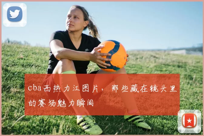 cba西热力江图片,那些藏在镜头里的赛场魅力瞬间
