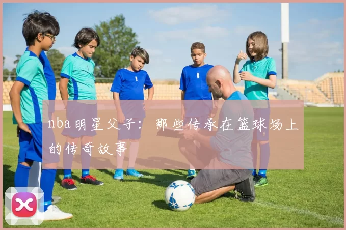 nba明星父子：那些传承在篮球场上的传奇故事