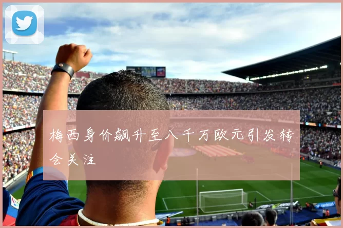 梅西身价飙升至八千万欧元引发转会关注