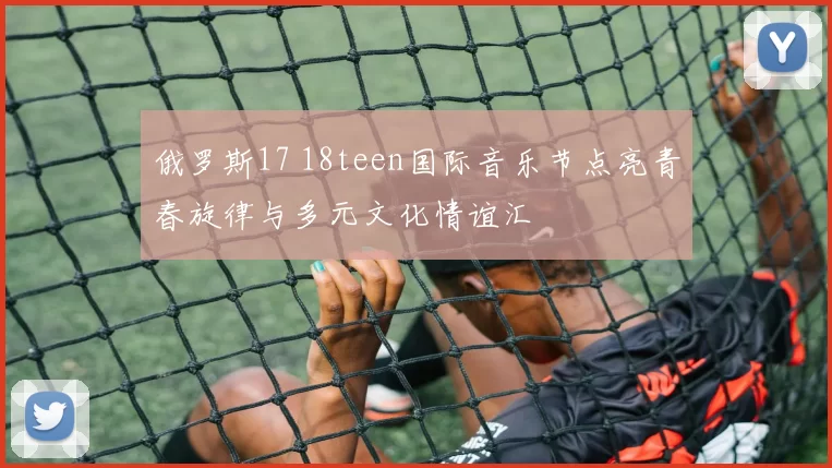 俄罗斯17 18teen国际音乐节点亮青春旋律与多元文化情谊汇